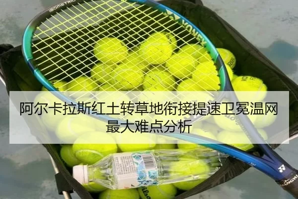 阿尔卡拉斯红土转草地衔接提速卫冕温网最大难点分析